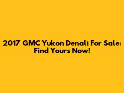 2017 GMC Yukon Denali For Sale: Find Yours Now!