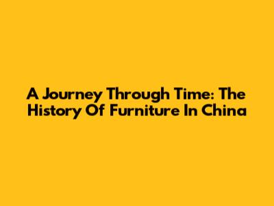 A Journey Through Time: The History Of Furniture In China