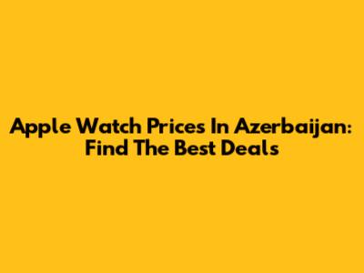 Apple Watch Prices In Azerbaijan: Find The Best Deals