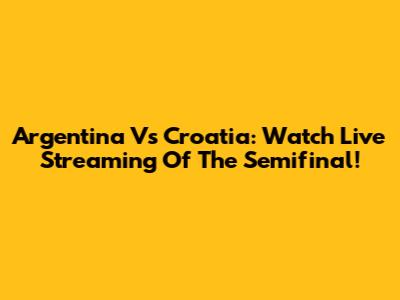 Argentina Vs Croatia: Watch Live Streaming Of The Semifinal!