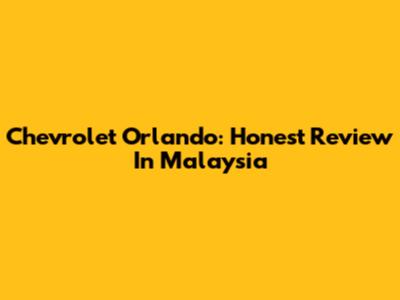 Chevrolet Orlando: Honest Review In Malaysia