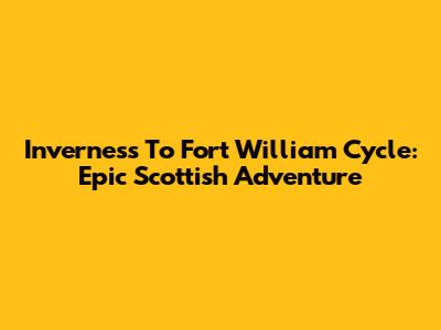 Inverness To Fort William Cycle: Epic Scottish Adventure