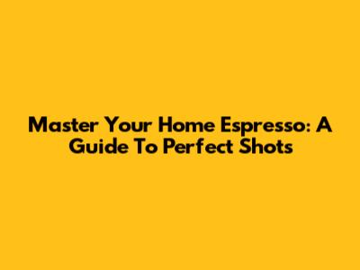 Master Your Home Espresso: A Guide To Perfect Shots