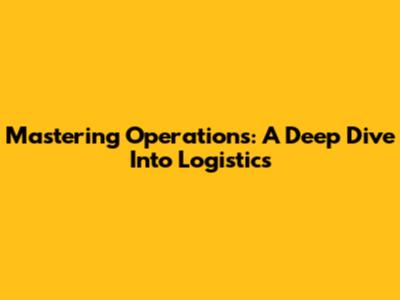 Mastering Operations: A Deep Dive Into Logistics