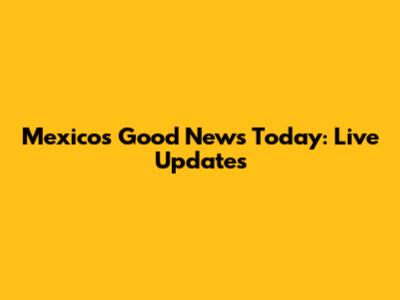 Mexico's Good News Today: Live Updates