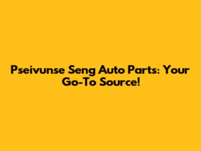 Pseivunse Seng Auto Parts: Your Go-To Source!
