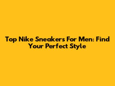 Top Nike Sneakers For Men: Find Your Perfect Style